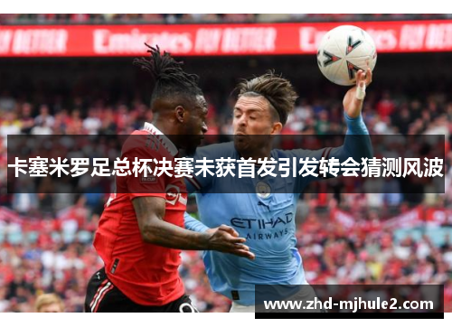 卡塞米罗足总杯决赛未获首发引发转会猜测风波 卡塞米罗足总杯决赛未获首发引发转会猜测风波