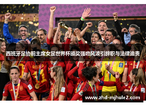 西班牙足协前主席女足世界杯颁奖强吻风波引辞职与法律追责 西班牙足协前主席女足世界杯颁奖强吻风波引辞职与法律追责