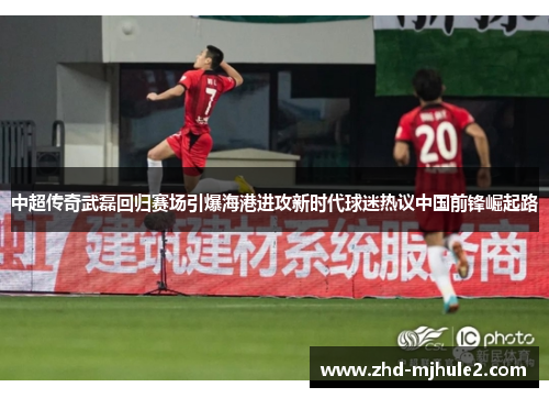 中超传奇武磊回归赛场引爆海港进攻新时代球迷热议中国前锋崛起路 中超传奇武磊回归赛场引爆海港进攻新时代球迷热议中国前锋崛起路