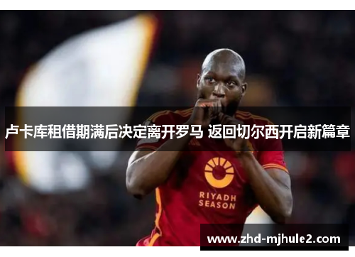 卢卡库租借期满后决定离开罗马 返回切尔西开启新篇章 卢卡库租借期满后决定离开罗马 返回切尔西开启新篇章
