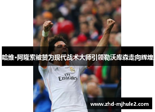 哈维·阿隆索被赞为现代战术大师引领勒沃库森走向辉煌 哈维·阿隆索被赞为现代战术大师引领勒沃库森走向辉煌