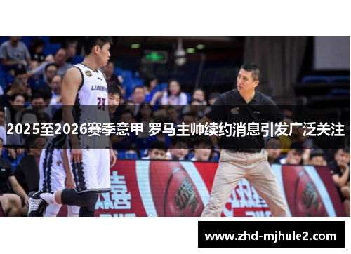 2025至2026赛季意甲 罗马主帅续约消息引发广泛关注 2025至2026赛季意甲 罗马主帅续约消息引发广泛关注