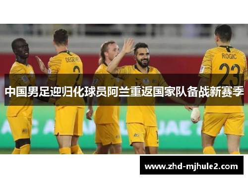 中国男足迎归化球员阿兰重返国家队备战新赛季 中国男足迎归化球员阿兰重返国家队备战新赛季
